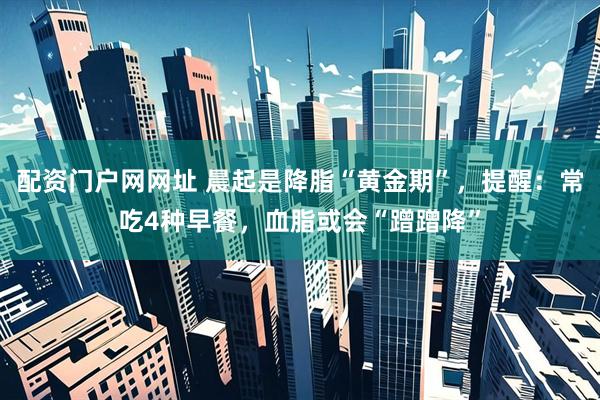 配资门户网网址 晨起是降脂“黄金期”，提醒：常吃4种早餐，血脂或会“蹭蹭降”