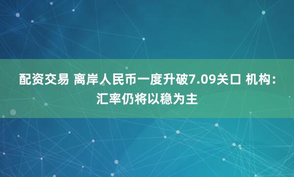 配资交易 离岸人民币一度升破7.09关口 机构：汇率仍将以稳为主