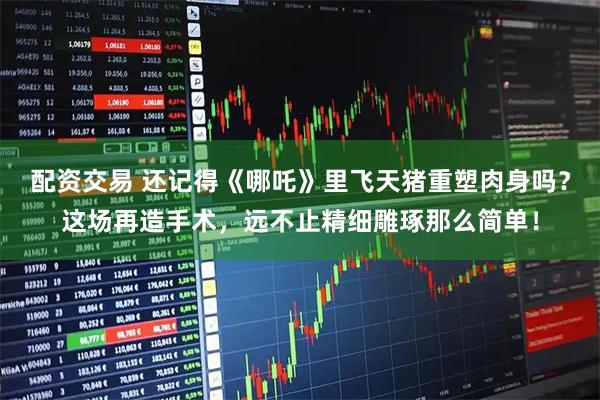配资交易 还记得《哪吒》里飞天猪重塑肉身吗？这场再造手术，远不止精细雕琢那么简单！