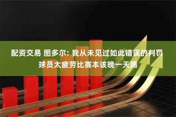 配资交易 图多尔: 我从未见过如此错误的判罚 球员太疲劳比赛本该晚一天踢