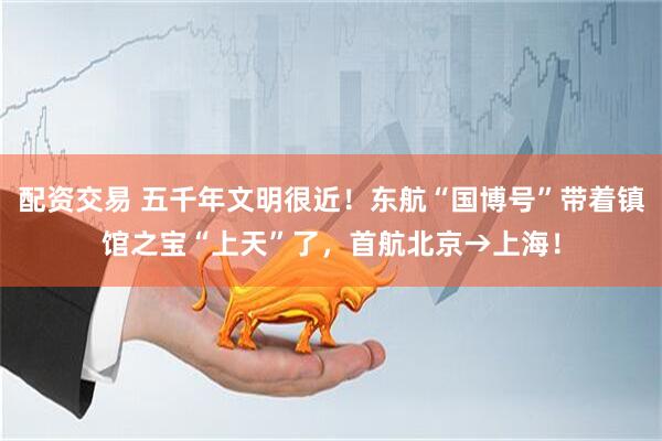 配资交易 五千年文明很近！东航“国博号”带着镇馆之宝“上天”了，首航北京→上海！