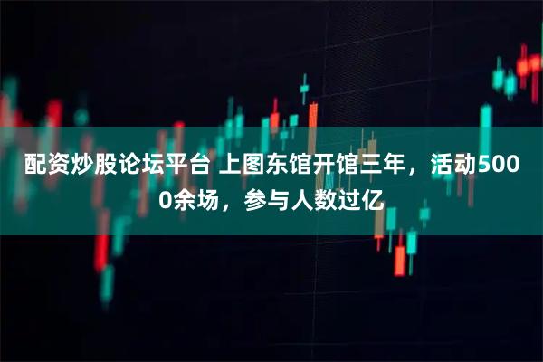 配资炒股论坛平台 上图东馆开馆三年，活动5000余场，参与人数过亿