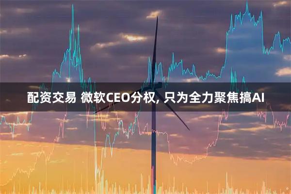 配资交易 微软CEO分权, 只为全力聚焦搞AI